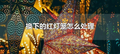 ​换下的红灯笼怎么处理（旧的红灯笼怎么处理）