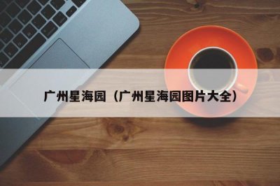 ​广州星海园（广州星海园图片大全）