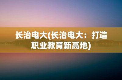 ​长治电大(长治电大：打造职业教育新高地)